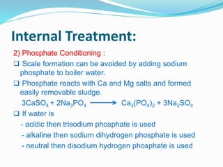 Internal Treatment: 
2) Phosphate Conditioning : 
 Scale formation can be avoided by adding sodium 
phosphate to boiler water. 
 Phosphate reacts with Ca and Mg salts and formed 
easily removable sludge. 
3CaSO4 + 2Na3PO4 Ca3(PO4)2 + 3Na2SO4 
 If water is 
- acidic then trisodium phosphate is used 
- alkaline then sodium dihydrogen phosphate is used 
- neutral then disodium hydrogen phosphate is used 
 