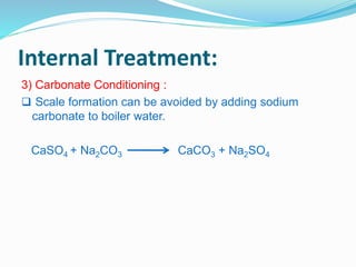 Internal Treatment: 
3) Carbonate Conditioning : 
 Scale formation can be avoided by adding sodium 
carbonate to boiler water. 
CaSO4 + Na2CO3 CaCO3 + Na2SO4 
 