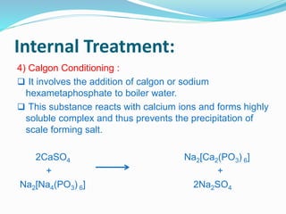 Internal Treatment: 
4) Calgon Conditioning : 
 It involves the addition of calgon or sodium 
hexametaphosphate to boiler water. 
 This substance reacts with calcium ions and forms highly 
soluble complex and thus prevents the precipitation of 
scale forming salt. 
2CaSO4 Na2[Ca2(PO3) 6] 
+ + 
Na2[Na4(PO3) 6] 2Na2SO4 
 