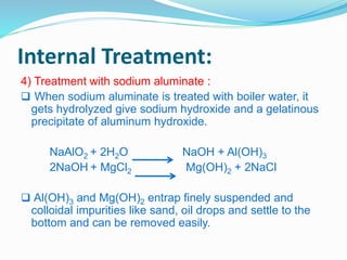 Internal Treatment: 
4) Treatment with sodium aluminate : 
 When sodium aluminate is treated with boiler water, it 
gets hydrolyzed give sodium hydroxide and a gelatinous 
precipitate of aluminum hydroxide. 
NaAlO2 + 2H2O NaOH + Al(OH)3 
2NaOH + MgCl2 Mg(OH)2 + 2NaCl 
 Al(OH)3 and Mg(OH)2 entrap finely suspended and 
colloidal impurities like sand, oil drops and settle to the 
bottom and can be removed easily. 
 