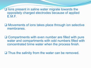  Ions present in saline water migrate towards the 
oppositely charged electrodes because of applied 
E.M.F. 
 Movements of ions takes place through ion selective 
membranes. 
 Compartments with even number are filled with pure 
water and compartments with odd numbers filled with 
concentrated brine water when the process finish. 
 Thus the salinity from the water can be removed. 
 