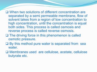 When two solutions of different concentration are 
separated by a semi permeable membrane, flow of 
solvent takes from a region of low concentration to 
high concentration, until the concentration is equal 
both sides. This process is called osmosis and 
reverse process is called reverse osmosis. 
 The driving force in this phenomenon is called 
osmotic pressure. 
 By this method pure water is separated from sea 
water. 
 Membranes used are cellulose, acetate, cellulose 
butyrate etc. 
 