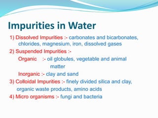 Impurities in Water 
1) Dissolved Impurities :- carbonates and bicarbonates, 
chlorides, magnesium, iron, dissolved gases 
2) Suspended Impurities :- 
Organic :- oil globules, vegetable and animal 
matter 
Inorganic :- clay and sand 
3) Colloidal Impurities :- finely divided silica and clay, 
organic waste products, amino acids 
4) Micro organisms :- fungi and bacteria 
 