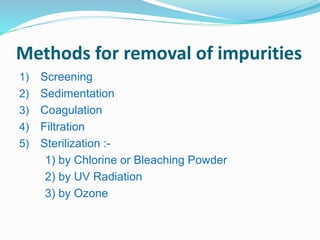 Methods for removal of impurities 
1) Screening 
2) Sedimentation 
3) Coagulation 
4) Filtration 
5) Sterilization :- 
1) by Chlorine or Bleaching Powder 
2) by UV Radiation 
3) by Ozone 
 