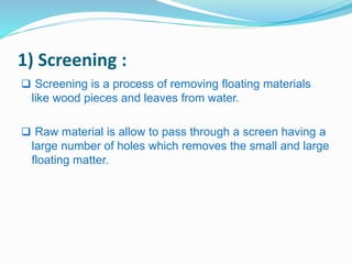 1) Screening : 
 Screening is a process of removing floating materials 
like wood pieces and leaves from water. 
 Raw material is allow to pass through a screen having a 
large number of holes which removes the small and large 
floating matter. 
 