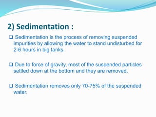 2) Sedimentation : 
 Sedimentation is the process of removing suspended 
impurities by allowing the water to stand undisturbed for 
2-6 hours in big tanks. 
 Due to force of gravity, most of the suspended particles 
settled down at the bottom and they are removed. 
 Sedimentation removes only 70-75% of the suspended 
water. 
 