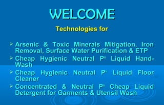 WELCOMEWELCOME
Technologies forTechnologies for
 Arsenic & Toxic Minerals Mitigation, IronArsenic & Toxic Minerals Mitigation, Iron
Removal, Surface Water Purification & ETPRemoval, Surface Water Purification & ETP
 Cheap Hygienic Neutral PCheap Hygienic Neutral PHH
Liquid Hand-Liquid Hand-
WashWash
 Cheap Hygienic Neutral PCheap Hygienic Neutral PHH
Liquid FloorLiquid Floor
CleanerCleaner
 Concentrated & Neutral PConcentrated & Neutral PHH
Cheap LiquidCheap Liquid
Detergent for Garments & Utensil WashDetergent for Garments & Utensil Wash
 