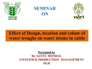 SEMINAR
ON
Presented by
Dr. SANTU MONDAL
LIVESTOCK PRODUCTION MANAGEMENT
Ph.D
Effect of Design, location and colour of
water troughs on water intake in cattle
 