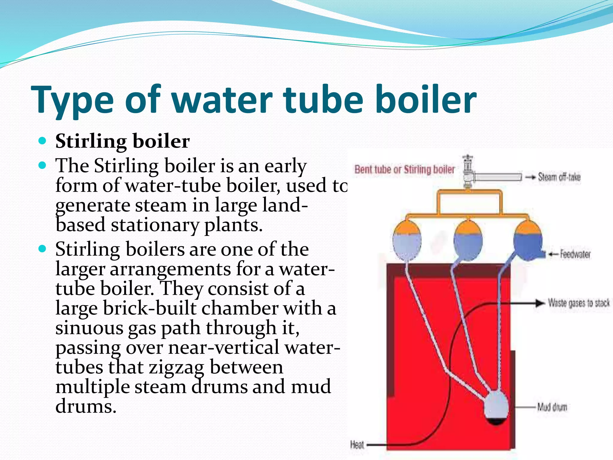 Type of water tube boiler
 Stirling boiler
 The Stirling boiler is an early
form of water-tube boiler, used to
generate steam in large land-
based stationary plants.
 Stirling boilers are one of the
larger arrangements for a water-
tube boiler. They consist of a
large brick-built chamber with a
sinuous gas path through it,
passing over near-vertical water-
tubes that zigzag between
multiple steam drums and mud
drums.
 