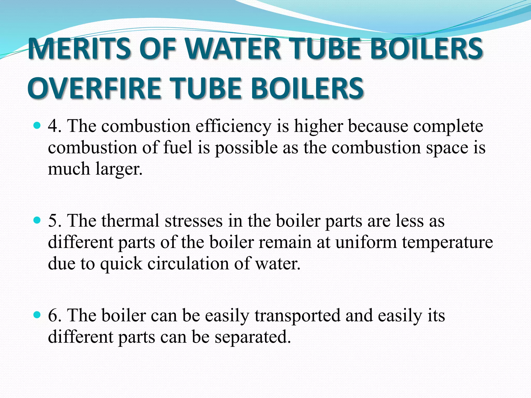MERITS OF WATER TUBE BOILERS
OVERFIRE TUBE BOILERS
 4. The combustion efficiency is higher because complete
combustion of fuel is possible as the combustion space is
much larger.
 5. The thermal stresses in the boiler parts are less as
different parts of the boiler remain at uniform temperature
due to quick circulation of water.
 6. The boiler can be easily transported and easily its
different parts can be separated.
 