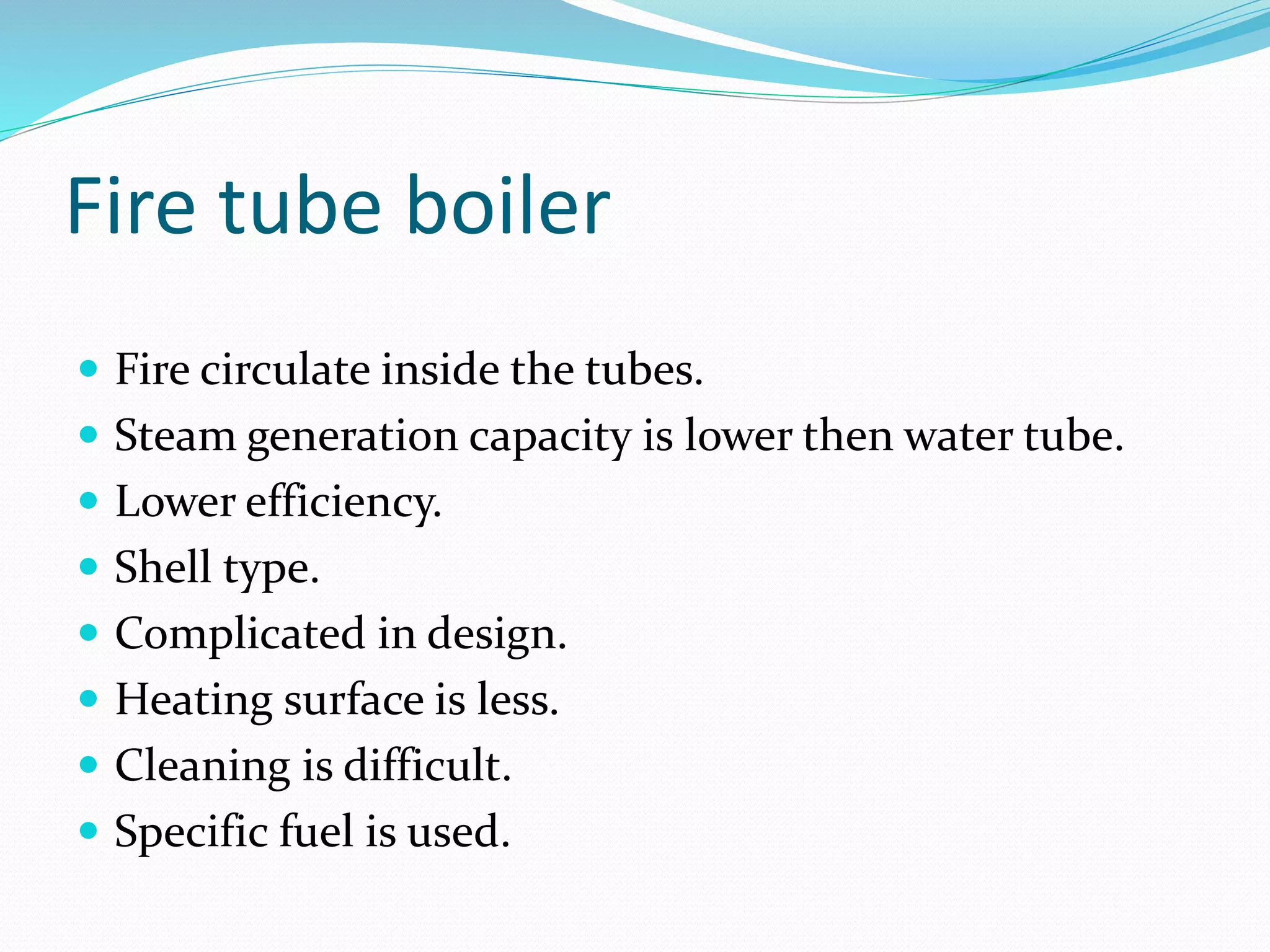 Fire tube boiler
 Fire circulate inside the tubes.
 Steam generation capacity is lower then water tube.
 Lower efficiency.
 Shell type.
 Complicated in design.
 Heating surface is less.
 Cleaning is difficult.
 Specific fuel is used.
 