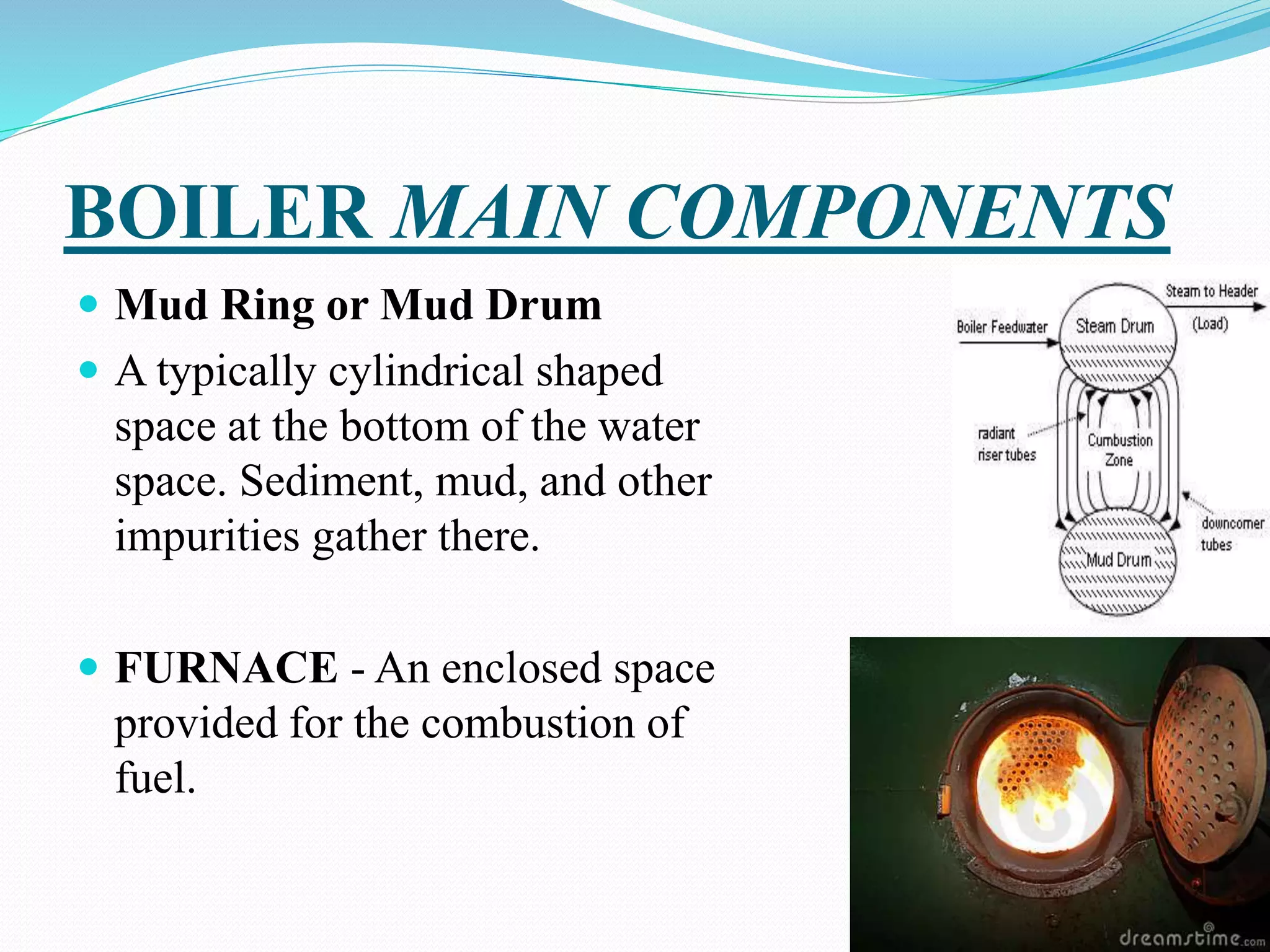 BOILER MAIN COMPONENTS
 Mud Ring or Mud Drum
 A typically cylindrical shaped
space at the bottom of the water
space. Sediment, mud, and other
impurities gather there.
 FURNACE - An enclosed space
provided for the combustion of
fuel.
 