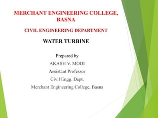 MERCHANT ENGINEERING COLLEGE,
BASNA
CIVIL ENGINEERING DEPARTMENT
WATER TURBINE
Prepared by
AKASH V. MODI
Assistant Professor
Civil Engg. Dept.
Merchant Engineering College, Basna
 