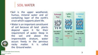 CCS Haryana Agricultural University
Agriculture is supreme
wealth
• Soil is the upper weathered,
humus, mineral water and air
containing layer of the earth’s
crust which supports plant life.
• Water is an important constituent
of soil because all land plants
depend upon it for their
requirement of water. Deep in
the soil and above the
impermeable stratum, water
occurs freely in the pervious
rocky matter. It is called
the Ground water.
3
 