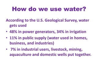 How do we use water?According to the U.S. Geological Survey, water gets used 48% in power generators, 34% in irrigation11% in public supply (water used in homes, business, and industries) 7% in industrial users, livestock, mining, aquaculture and domestic wells put together. 