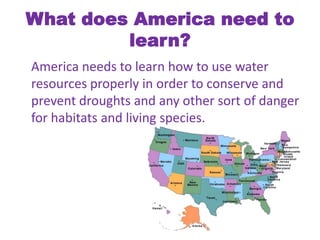 What does America need to learn?	America needs to learn how to use water resources properly in order to conserve and prevent droughts and any other sort of danger for habitats and living species. 