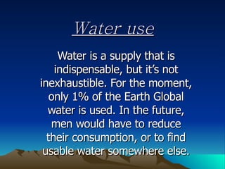 Water use Water is a supply that is indispensable, but it’s not inexhaustible. For the moment, only 1% of the Earth Global water is used. In the future, men would have to reduce their consumption, or to find usable water somewhere else. 