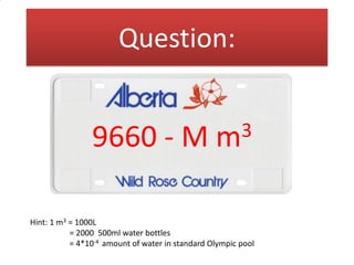 Question:
How much water is allocated to the
province of Alberta in a given year?

9660 - M

3
m

- Express answer in millions of m3
Hint: 1 m3 = 1000L
= 2000 500ml water bottles
= 4*10-4 amount of water in standard Olympic pool

 