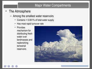 11
• The Atmosphere
– Among the smallest water reservoirs
• Contains < 0.001% of total water supply
• Has most rapid turnover rate
Major Water Compartments
• Provides
mechanism for
distributing fresh
water over
landmasses and
replenishing
terrestrial
reservoirs
 