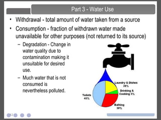 12
• Withdrawal - total amount of water taken from a source
• Consumption - fraction of withdrawn water made
unavailable for other purposes (not returned to its source)
Part 3 - Water Use
– Degradation - Change in
water quality due to
contamination making it
unsuitable for desired
use.
– Much water that is not
consumed is
nevertheless polluted.
 