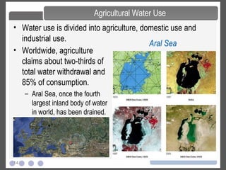 14
• Water use is divided into agriculture, domestic use and
industrial use.
Agricultural Water Use
• Worldwide, agriculture
claims about two-thirds of
total water withdrawal and
85% of consumption.
– Aral Sea, once the fourth
largest inland body of water
in world, has been drained.
Aral Sea
 