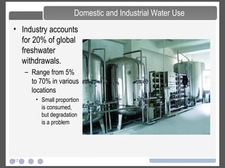 17
Domestic and Industrial Water Use
• Industry accounts
for 20% of global
freshwater
withdrawals.
– Range from 5%
to 70% in various
locations
• Small proportion
is consumed,
but degradation
is a problem
 