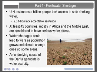 18
• U.N. estimates a billion people lack access to safe drinking
water.
– 2.6 billion lack acceptable sanitation.
• At least 45 countries, mostly in Africa and the Middle East,
are considered to have serious water stress.
Part 4 - Freshwater Shortages
• Water shortages could
lead to wars as population
grows and climate change
dries up some areas.
• An underlying cause of
the Darfur genocide is
water scarcity.
 