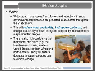 20
• Water
– Widespread mass losses from glaciers and reductions in snow
cover over recent decades are projected to accelerate throughout
the 21st century,
– This will reduce water availability, hydropower potential, and
change seasonality of flows in regions supplied by meltwater from
major mountain ranges.
Source: The Intergovernmental Panel on Climate Change, “Climate Change 2007: Synthesis Report,” 2007
IPCC on Droughts
– There is also high confidence that
many semi-arid areas (e.g. the
Mediterranean Basin, western
United States, southern Africa and
north-eastern Brazil) will suffer a
decrease in water resources due
to climate change.
 