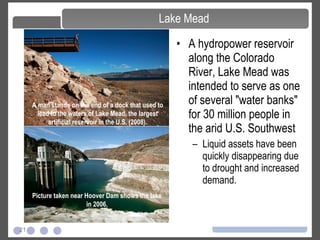 21
Lake Mead
• A hydropower reservoir
along the Colorado
River, Lake Mead was
intended to serve as one
of several "water banks"
for 30 million people in
the arid U.S. Southwest
– Liquid assets have been
quickly disappearing due
to drought and increased
demand.
A man stands on the end of a dock that used to
lead to the waters of Lake Mead, the largest
artificial reservoir in the U.S. (2008).
Picture taken near Hoover Dam shows the lake
in 2006.
 