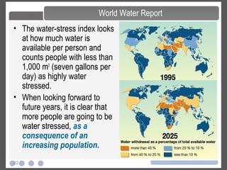 22
• The water-stress index looks
at how much water is
available per person and
counts people with less than
1,000 m3
(seven gallons per
day) as highly water
stressed.
• When looking forward to
future years, it is clear that
more people are going to be
water stressed, as a
consequence of an
increasing population.
World Water Report
 