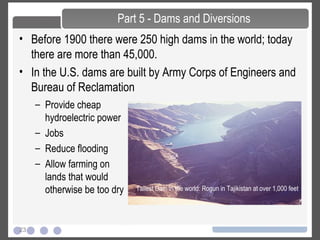 23
• Before 1900 there were 250 high dams in the world; today
there are more than 45,000.
• In the U.S. dams are built by Army Corps of Engineers and
Bureau of Reclamation
Part 5 - Dams and Diversions
– Provide cheap
hydroelectric power
– Jobs
– Reduce flooding
– Allow farming on
lands that would
otherwise be too dry Tallest Dam in the world: Rogun in Tajikistan at over 1,000 feet
 
