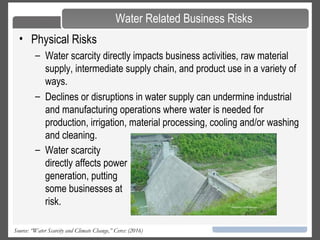 26Source: “Water Scarcity and Climate Change,” Ceres: (2016)
• Physical Risks
– Water scarcity directly impacts business activities, raw material
supply, intermediate supply chain, and product use in a variety of
ways.
– Declines or disruptions in water supply can undermine industrial
and manufacturing operations where water is needed for
production, irrigation, material processing, cooling and/or washing
and cleaning.
Water Related Business Risks
– Water scarcity
directly affects power
generation, putting
some businesses at
risk.
 