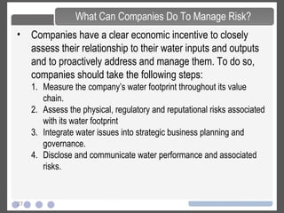 27
• Companies have a clear economic incentive to closely
assess their relationship to their water inputs and outputs
and to proactively address and manage them. To do so,
companies should take the following steps:
1. Measure the company’s water footprint throughout its value
chain.
2. Assess the physical, regulatory and reputational risks associated
with its water footprint
3. Integrate water issues into strategic business planning and
governance.
4. Disclose and communicate water performance and associated
risks.
What Can Companies Do To Manage Risk?
 