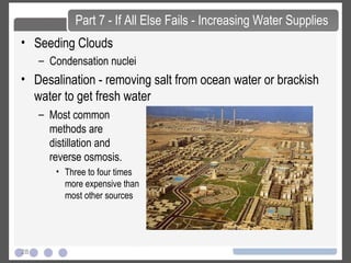 28
• Seeding Clouds
– Condensation nuclei
• Desalination - removing salt from ocean water or brackish
water to get fresh water
Part 7 - If All Else Fails - Increasing Water Supplies
– Most common
methods are
distillation and
reverse osmosis.
• Three to four times
more expensive than
most other sources
 
