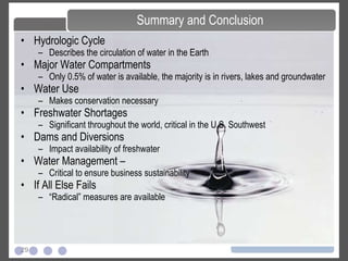 29
• Hydrologic Cycle
– Describes the circulation of water in the Earth
• Major Water Compartments
– Only 0.5% of water is available, the majority is in rivers, lakes and groundwater
• Water Use
– Makes conservation necessary
• Freshwater Shortages
– Significant throughout the world, critical in the U.S. Southwest
• Dams and Diversions
– Impact availability of freshwater
• Water Management –
– Critical to ensure business sustainability
• If All Else Fails
– “Radical” measures are available
Summary and Conclusion
 