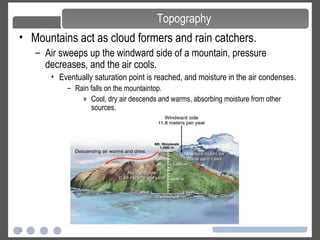 6
• Mountains act as cloud formers and rain catchers.
– Air sweeps up the windward side of a mountain, pressure
decreases, and the air cools.
• Eventually saturation point is reached, and moisture in the air condenses.
– Rain falls on the mountaintop.
» Cool, dry air descends and warms, absorbing moisture from other
sources.
Topography
 