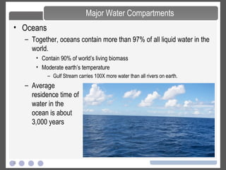 8
• Oceans
– Together, oceans contain more than 97% of all liquid water in the
world.
• Contain 90% of world’s living biomass
• Moderate earth’s temperature
– Gulf Stream carries 100X more water than all rivers on earth.
Major Water Compartments
– Average
residence time of
water in the
ocean is about
3,000 years
 