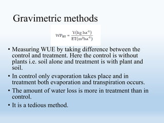 Gravimetric methods
• Measuring WUE by taking difference between the
control and treatment. Here the control is without
plants i.e. soil alone and treatment is with plant and
soil.
• In control only evaporation takes place and in
treatment both evaporation and transpiration occurs.
• The amount of water loss is more in treatment than in
control.
• It is a tedious method.
 