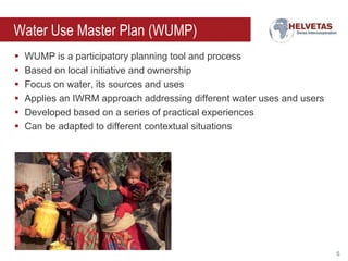 Water Use Master Plan (WUMP)







WUMP is a participatory planning tool and process
Based on local initiative and ownership
Focus on water, its sources and uses
Applies an IWRM approach addressing different water uses and users
Developed based on a series of practical experiences
Can be adapted to different contextual situations

5

 