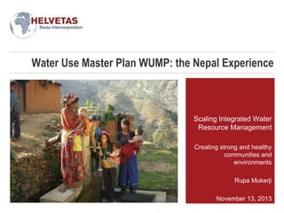 Water Use Master Plan WUMP: the Nepal Experience

Scaling Integrated Water
Resource Management
Creating strong and healthy
communities and
environments
Rupa Mukerji
November 13, 2013

 