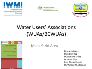 Water Users’ Associations
(WUAs/BCWUAs)
Meet Yazid Area
Research team:
Dr. Edwin Rap
Dr. François Molle
Dr. Doaa Ezzat
Eng. Ahmed Ismail
Dr. Waleed Abu Hassan
 