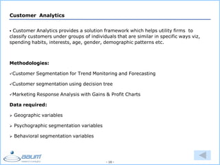 - 10 -
Customer Analytics
 Customer Analytics provides a solution framework which helps utility firms to
classify customers under groups of individuals that are similar in specific ways viz,
spending habits, interests, age, gender, demographic patterns etc.
Methodologies:
Customer Segmentation for Trend Monitoring and Forecasting
Customer segmentation using decision tree
Marketing Response Analysis with Gains & Profit Charts
Data required:
 Geographic variables
 Psychographic segmentation variables
 Behavioral segmentation variables
 
