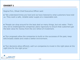 - 15 -
EXHIBIT 1
Regina Finn, Ofwat Chief Executive Officer said:
 "We understand times are hard and we have listened to what customers have told
us. They want a safe, reliable water supply at a reasonable cost.
 "People can shop around for the best deal on many things, but not water. That's
why we've challenged the companies' plans rigorously to ensure that customers get
the best value for money from the £21 billion of investment.
 "Our proposals allow the companies to build on the successes of the past, keep
bills broadly stable and create a better environment.
 "Our decisions allow efficient, well run companies to invest in the right place at the
right time for the right price."
 