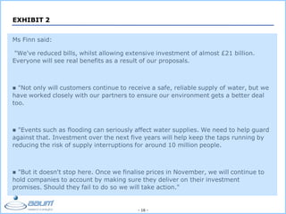 - 16 -
EXHIBIT 2
Ms Finn said:
"We've reduced bills, whilst allowing extensive investment of almost £21 billion.
Everyone will see real benefits as a result of our proposals.
 "Not only will customers continue to receive a safe, reliable supply of water, but we
have worked closely with our partners to ensure our environment gets a better deal
too.
 "Events such as flooding can seriously affect water supplies. We need to help guard
against that. Investment over the next five years will help keep the taps running by
reducing the risk of supply interruptions for around 10 million people.
 "But it doesn't stop here. Once we finalise prices in November, we will continue to
hold companies to account by making sure they deliver on their investment
promises. Should they fail to do so we will take action."
 