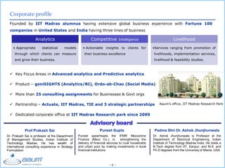 - 2 -
Corporate profile
Founded by IIT Madras alumnus having extensive global business experience with Fortune 100
companies in United States and India having three lines of business
Prof Prakash Sai
Dr. Prakash Sai is professor at the Department
of Management Studies, Indian Institute of
Technology Madras. He has wealth of
international consulting experience in Strategy
Formulation
Puneet Gupta
Puneet spearheads the IFMR Mezzanine
Finance (Mezz Co.), is strengthening the
delivery of financial services to rural households
and urban poor by making investments in local
financial institutions.
Padma Shri Dr. Ashok Jhunjhunwala
Dr. Ashok Jhunjhunwala is Professor at the
Department of Electrical Engineering, Indian
Institute of Technology Madras India. He holds a
B.Tech degree from IIT, Kanpur, and M.S. and
Ph.D degrees from the University of Maine, USA.
Analytics
• Appropriate statistical models
through which clients can measure
and grow their business.
Competitive Intelligence
• Actionable insights to clients for
their business excellence
Livelihood
•Services ranging from promotion of
livelihoods, implementation services,
livelihood & feasibility studies.
 Key Focus Areas in Advanced analytics and Predictive analytics
 Product – geniSIGHTS (Analytics/BI), Ordo-ab-Chao (Social Media)
 More than 25 consulting assignments for Businesses & Govt orgs
 Partnership – Actuate, IIT Madras, TIE and 3 strategic partnerships
 Dedicated corporate office at IIT Madras Research park since 2009
Aaum’s office, IIT Madras Research Park
 