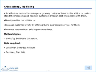 - 7 -
Cross selling / up selling
 An effective method to manage a growing customer base is the ability to under-
stand the increasing and needs of customers through past interactions with them.
Thus it enables the utilities to:
•Increase customer loyalty by offering them appropriate service for them
•Increase revenue from existing customer base
Methodologies:
 Cross/Up Sell Model Data mart.
Data required:
• Customer, Contract, Account
• Services, Plan data
 