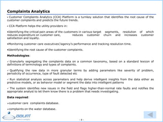- 8 -
Complaints Analytics
 Customer Complaints Analytics (CCA) Platform is a turnkey solution that identifies the root cause of the
customer complaints and predicts the future trends.
 CCA Platform helps the utility providers in:
•Identifying the critical pain areas of the customers in various target segments, resolution of which
reduces expenditure on customer care, reduces customer churn and increases customer
satisfaction and loyalty.
•Monitoring customer care executives’/agency’s performance and tracking resolution time.
•Identifying the root cause of the customer complaints.
Methodologies:
 Granularly segregating the complaints data on a common taxonomy, based on a standard lexicon of
definitions of terminology and types of complaints.
 Qualifying the raw data in more granular terms by adding parameters like severity of problem,
periodicity of occurrence, type of fault detected etc
 Run statistical analysis across parameters and help derive intelligent insights from the data either as
predictive models, or as behavior model or segment the data into intelligent patterns
 The system identifies new issues in the field and flags higher-than-normal rate faults and notifies the
appropriate analyst to let them know there is a problem that needs investigating.
Data required:
customer care complaints database.
complaints on the water database.
 