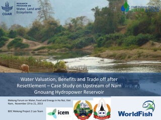 Water Valuation, Benefits and Trade off after
Resettlement – Case Study on Upstream of Nam
Gnouang Hydropower Reservoir
Mekong Forum on Water, Food and Energy in Ha Noi, Viet
Nam, November 19 to 21, 2013
BDC Mekong Project 2 Lao Team
1

 