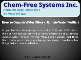 Do you feel that the water you drink is hard? Worried if it's safe to
drink or not? You can also find out more information about reverse
osmosis water filtration systems. Many people wonder that these
filters really work, before purchasing one always consider a few
things that are mentioned below.
Toll-Free (800) 735-2831
 