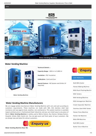 26/08/2020 Water Vending Machine, Suppliers, Manufacturers, Price in Delhi
www.technomond.in/water-ATM.html 1/3
Water Vending Machine
Technical Details :-
Capacity Range : 100 Ltr to 5,000 Ltr
Insulation : PUF Insulation
Calibration : Card and Coin
Special Feature : RO System and Chiller (If
required)
Water Vending Machine Manufacturers
We are engage widely manufacturer Water Vending Machine with coin and cash according to
customers requirements. These machines are made with 304, 316 stainless steel leak
resistance and save against dusk, weather, rain and becteria. This system machine is available
lowest and best price in Technomond Steel Industries and you can install easy to any place of
World. Water Vending Machine is widely used at Metro Station, Bus Station, Railway Station,
Hospital, School, Mall, Events etc. You can give pure and fresh water of your customers. We
are design new and latest for attract customers.
Water Vending Machine Near Me
OUR PRODUCTS:
Bulk Milk Cooler
Paneer Making Machine
Milk Pouch Packing Machine
Milk Tankers
Milk Vending Machine
Milk Homogenizer Machine
Cream Separator Machine
Stainless Steel Milk Tanker
Paneer Press Machine
Paneer Vat Machine
Milk ATM Machine
Bulk Milk Cooler
Butter Churn Machine
Water Vending Machine
Water Vending Machine
MENU
 